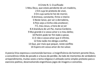 A Cristo N. S. Crucificado
1 Meu Deus, que estais pendente de um madeiro,
2 Em cuja lei protesto de viver,
3 Em cuja santa lei hei de morrer,
4 Animoso, constante, firme e inteiro:
5 Neste lance, por ser o derradeiro,
6 Pois vejo a minha vida anoitecer;
7 É, meu Jesus, a hora de se ver
8 A brandura de um Pai, manso Cordeiro.
9 Mui grande é o vosso amor e o meu delito;
10 Porém pode ter fim todo o pecar,
11 E não o vosso amor que é infinito.
12 Esta razão me obriga a confiar,
13 Que, por mais que pequei, neste conflito
14 Espero em vosso amor de me salvar.
A poesia lírica expressa a cosmovisão barroca: a insignificância do homem perante Deus,
a consciência nítida do pecado e a busca do perdão. Ao lado de momentos de verdadeiro
arrependimento, muitas vezes o tema religioso é utilizado como simples pretexto para o
exercício poético, desenvolvendo engenhosos jogos de imagens e conceitos.

 