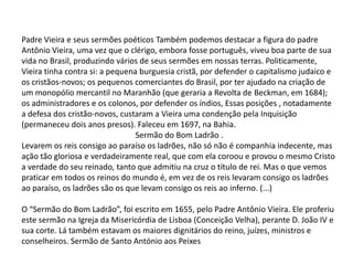 Padre Vieira e seus sermões poéticos Também podemos destacar a figura do padre
Antônio Vieira, uma vez que o clérigo, embora fosse português, viveu boa parte de sua
vida no Brasil, produzindo vários de seus sermões em nossas terras. Politicamente,
Vieira tinha contra si: a pequena burguesia cristã, por defender o capitalismo judaico e
os cristãos-novos; os pequenos comerciantes do Brasil, por ter ajudado na criação de
um monopólio mercantil no Maranhão (que geraria a Revolta de Beckman, em 1684);
os administradores e os colonos, por defender os índios, Essas posições , notadamente
a defesa dos cristão-novos, custaram a Vieira uma condenção pela Inquisição
(permaneceu dois anos presos). Faleceu em 1697, na Bahia.
Sermão do Bom Ladrão .
Levarem os reis consigo ao paraíso os ladrões, não só não é companhia indecente, mas
ação tão gloriosa e verdadeiramente real, que com ela coroou e provou o mesmo Cristo
a verdade do seu reinado, tanto que admitiu na cruz o título de rei. Mas o que vemos
praticar em todos os reinos do mundo é, em vez de os reis levaram consigo os ladrões
ao paraíso, os ladrões são os que levam consigo os reis ao inferno. (...)
O “Sermão do Bom Ladrão”, foi escrito em 1655, pelo Padre Antônio Vieira. Ele proferiu
este sermão na Igreja da Misericórdia de Lisboa (Conceição Velha), perante D. João IV e
sua corte. Lá também estavam os maiores dignitários do reino, juízes, ministros e
conselheiros. Sermão de Santo António aos Peixes

 