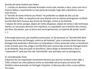 Sermão de Santo António aos Peixes
(...) tendo um demónio chamado Asmodeu morto sete maridos a Sara, casou com ela o
mesmo Tobias; e queimando na casa parte do coração, fugiu dali o demónio e nunca
mais tornou;
O “Sermão de Santo António aos Peixes” foi proferido na cidade de São Luís do
Maranhão em 1654, na sequência de uma disputa com os colonos portugueses no Brasil.
Sermão Pelo Bom Sucesso das Armas de Portugal, contra as da Holanda
E depois de tantos perigos, depois de tantas desgraças, depois de tantas e tão lastimosas
mortes, ou nas praias desertas sem sepultura, ou sepultados nas entranhas dos arvores,
das feras, dos peixes, que as terras que assim ganharmos, as hajamos de perder assim!
(...)

A formação discursiva, por excelência persuasiva, se faz presente no “Sermão Pelo Bom
Sucesso das Armas de Portugal, contra as da Holanda”, pois o contexto deixa claro que
Portugal está perdendo o Brasil para os holandeses e Vieira pretende incitar os brasileiros
à luta armada; para isto, prega o sermão Pelo bom sucesso das armas de Portugal contra
as de Holanda. Para persuadir os brasileiros, Vieira dirige-se diretamente a Deus e
“repreende-O” pelo que Ele está “permitindo” que aconteça com os portugueses.
III. Considerações finais
O Barroco foi um importante movimento literário que ocorreu no Brasil entre 1601 a
1705, embora nas artes plásticas tenha se estendido até princípios do século XIX.
Também esteve presente em Portugal e Espanha. A obra que deu início a essa estética
em nosso

 