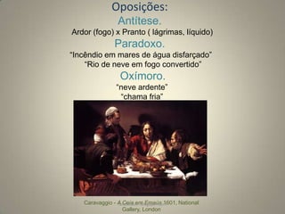 Oposições:
Antítese.
Ardor (fogo) х Pranto ( lágrimas, líquido)

Paradoxo.
“Incêndio em mares de água disfarçado”
“Rio de neve em fogo convertido”

Oxímoro.
“neve ardente”
“chama fria”

Caravaggio - A Ceia em Emaús,1601, National
rafabebum.blogspot.com
Gallery, London

 