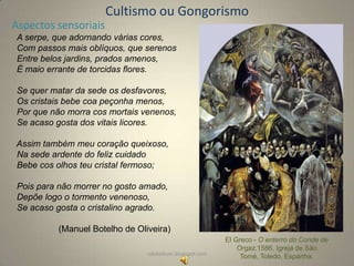 Cultismo ou Gongorismo
Aspectos sensoriais
A serpe, que adornando várias cores,
Com passos mais oblíquos, que serenos
Entre belos jardins, prados amenos,
É maio errante de torcidas flores.
Se quer matar da sede os desfavores,
Os cristais bebe coa peçonha menos,
Por que não morra cos mortais venenos,
Se acaso gosta dos vitais licores.
Assim também meu coração queixoso,
Na sede ardente do feliz cuidado
Bebe cos olhos teu cristal fermoso;
Pois para não morrer no gosto amado,
Depõe logo o tormento venenoso,
Se acaso gosta o cristalino agrado.
(Manuel Botelho de Oliveira)
rafabebum.blogspot.com

El Greco - O enterro do Conde de
Orgaz,1586, Igreja de São
Tomé, Toledo, Espanha.

 