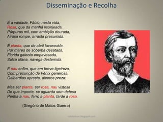 Disseminação e Recolha
É a vaidade, Fábio, nesta vida,
Rosa, que da manhã lisonjeada,
Púrpuras mil, com ambição dourada,
Airosa rompe, arrasta presumida.
É planta, que de abril favorecida,
Por mares de soberba desatada,
Florida galeota empavesada,
Sulca ufana, navega destemida.
É nau enfim, que em breve ligeireza,
Com presunção de Fênix generosa,
Galhardias apresta, alentos preza:

Mas ser planta, ser rosa, nau vistosa
De que importa, se aguarda sem defesa
Penha a nau, ferro a planta, tarde a rosa.
(Gregório de Matos Guerra)
rafabebum.blogspot.com

 