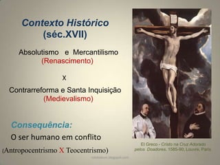 Contexto Histórico
(séc.XVII)
Absolutismo e Mercantilismo
(Renascimento)
X
Contrarreforma e Santa Inquisição
(Medievalismo)

Consequência:
O ser humano em conflito
(Antropocentrismo

X Teocentrismo)
rafabebum.blogspot.com

El Greco - Cristo na Cruz Adorado
pelos Doadores, 1585-90, Louvre, Paris

 