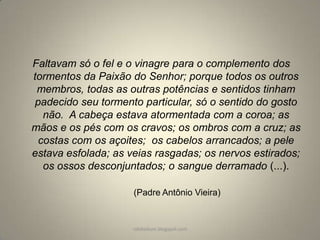 Faltavam só o fel e o vinagre para o complemento dos
tormentos da Paixão do Senhor; porque todos os outros
membros, todas as outras potências e sentidos tinham
padecido seu tormento particular, só o sentido do gosto
não. A cabeça estava atormentada com a coroa; as
mãos e os pés com os cravos; os ombros com a cruz; as
costas com os açoites; os cabelos arrancados; a pele
estava esfolada; as veias rasgadas; os nervos estirados;
os ossos desconjuntados; o sangue derramado (...).
(Padre Antônio Vieira)

rafabebum.blogspot.com

 