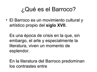 ¿Qué es el Barroco?
• El Barroco es un movimiento cultural y
artístico propio del siglo XVII.
Es una época de crisis en la que, sin
embargo, el arte y especialmente la
literatura, viven un momento de
esplendor.
En la literatura del Barroco predominan
los contrastes entre

 