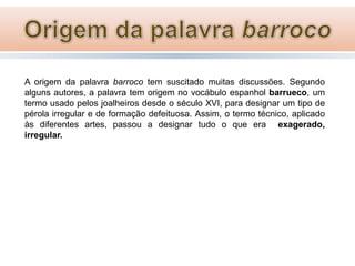 A origem da palavra barroco tem suscitado muitas discussões. Segundo
alguns autores, a palavra tem origem no vocábulo espanhol barrueco, um
termo usado pelos joalheiros desde o século XVI, para designar um tipo de
pérola irregular e de formação defeituosa. Assim, o termo técnico, aplicado
às diferentes artes, passou a designar tudo o que era exagerado,
irregular.

 