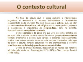 No final do século XVI, a igreja reafirma a interpretação
dogmática e teocêntrica do mundo, combatendo o racionalismo
renascentista ainda em vigor. No meio disso está o artista, que, ao lidar
com esse embate filosófico e psicológico vivido nesse período, começa
a reconsiderar a importância da religiosidade, sem, no entanto,
desconsiderar as conquistas racionais.
Como expressão da crise em que vive, ou como tentativa de
escapar dela, o artista barroco lança mão de um grande rebuscamento
formal: ornamenta e decora suas igrejas e catedrais ostensivamente;
produz uma música rica em nuances; cria pinturas dominadas pelo jogo
de claro e escuro; constrói esculturas de alta dramaticidade e escreve
uma literatura repleta de jogos de palavras e de ideias.
Dentre os artistas barrocos, destacam-se as figuras dos italianos
Michelangelo Merisi da Caravaggio (1571-1610) e Gian Lorenzo Bernini
(1598-1680).

 