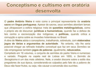 O padre Antônio Vieira é visto como o principal representante da oratória
sacra em língua portuguesa. Apesar de sacros, seus sermões abordam temas
que ultrapassam a esfera religiosa: trata de questões metalinguísticas, como
o próprio ato de discursar; jurídicas e humanísticas, quando faz a defesa de
leis contra a escravização dos indígenas; e políticas, quando critica a
corrupção e opina sobre as invasões holandesas no Brasil.
A obra de Vieira adota o conceptismo, trabalhando, sobretudo, com elaborados
jogos de ideias e argumentos de autoridade. No entanto, não lhe seria
possível chegar ao refinado trabalho conceitual que faz em seus Sermões se
não empregasse também jogos de palavras ,igualmente, rebuscados.
Compilado em 16 volumes, o conjunto de sermões do padre Vieira é numeroso
e variado. Pregado na capela real de Lisboa em 1655, o Sermão da
Sexagésima é um dos mais célebres. Nele, o orador discorre sobre o estilo dos
pregadores de sua época, considerando-os culpados pelo fato de a palavra de
Deus não fazer frutos, ou seja, não causar a conversão dos ouvintes.

 