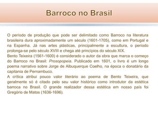 O período de produção que pode ser delimitado como Barroco na literatura
brasileira dura aproximadamente um século (1601-1705), como em Portugal e
na Espanha. Já nas artes plásticas, principalmente a escultura, o período
prolonga-se pelo século XVIII e chega até princípios do século XIX.
Bento Teixeira (1561-1600) é considerado o autor da obra que marca o começo
do Barroco no Brasil: Prosopopeia. Publicado em 1601, o livro é um longo
poema narrativo sobre Jorge de Albuquerque Coelho, na época o donatário da
capitania de Pernambuco.
A crítica atribui pouco valor literário ao poema de Bento Teixeira, que
geralmente só é citado pelo seu valor histórico como introdutor da estética
barroca no Brasil. O grande realizador dessa estética em nosso país foi
Gregório de Matos (1636-1696).

 