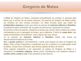 A lírica de Gregório de Matos, composta principalmente de sonetos, é marcada pela
leitura que o escritor fez de poetas clássicos. Os poemas de Gregório de Matos podem
ser divididos em dois núcleos principais: um deles formado pelos que tratam da
problemática amorosa e outro que reúne os poemas de natureza reflexiva e filosófica.
A preferência pelos contrastes, tão ao gosto da arte barroca, aparecerá em ambos.
No primeiro núcleo de poemas, destacam-se textos que versam sobre a beleza da mulher,
contrastando-a com a passagem do tempo, que a deteriora. O tema do carpe diem, que
exalta as felicidades momentâneas, marca alguns dos seus versos.
Já os poemas de natureza reflexiva e filosófica tratam dos temas do
desconcerto/inconstância do mundo.
Mas a poesia satírica é, provavelmente, a parte mais popular da obra de Gregório de
Matos. Pelas críticas frequentes e impiedosas que fez a políticos e à organização social
da Bahia, o poeta ficou conhecido pelo famoso apelido de Boca do inferno.
Outro aspecto importante a ser observado na poesia de Gregório de Matos é a
recorrência da temática religiosa. Nesse ponto, manifesta-se com bastante clareza o
conflito entre a razão e a fé, muito presente na arte barroca.

 