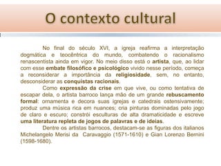 No final do século XVI, a igreja reafirma a interpretação
dogmática e teocêntrica do mundo, combatendo o racionalismo
renascentista ainda em vigor. No meio disso está o artista, que, ao lidar
com esse embate filosófico e psicológico vivido nesse período, começa
a reconsiderar a importância da religiosidade, sem, no entanto,
desconsiderar as conquistas racionais.
Como expressão da crise em que vive, ou como tentativa de
escapar dela, o artista barroco lança mão de um grande rebuscamento
formal: ornamenta e decora suas igrejas e catedrais ostensivamente;
produz uma música rica em nuances; cria pinturas dominadas pelo jogo
de claro e escuro; constrói esculturas de alta dramaticidade e escreve
uma literatura repleta de jogos de palavras e de ideias.
Dentre os artistas barrocos, destacam-se as figuras dos italianos
Michelangelo Merisi da Caravaggio (1571-1610) e Gian Lorenzo Bernini
(1598-1680).

 