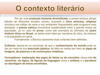 Por ser uma produção bastante diversificada, a poesia barroca atingia
leitores de diferentes estratos sociais: enquanto a lírica amorosa, religiosa
circulava nos salões da corte e nos ambientes frequentados pela burguesia mais
abastada, a poesia satírica encontrava receptividade entre a grande massa da
população. Já no caso da prosa, como são exemplos os Sermões de padre
Antônio Vieira no Brasil, os textos eram lidos por membros do clero, da nobreza
e da população em geral.
Formalmente, o Barroco apresenta duas vertentes bem definidas:
Cultismo: baseia-se na convicção de que o conhecimento do mundo pode se
dar por meio de sua descrição plástica; tal ideia se realiza por meio de jogos de
imagens, de palavras e de construções sintáticas.

Conceptismo: exploração dos jogos de ideias ou de conceitos; lança mão do
raciocínio, da lógica, de figuras de linguagem como a antítese e o paradoxo
na abordagem de temas escolhidos.

 