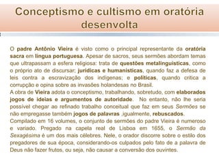 O padre Antônio Vieira é visto como o principal representante da oratória
sacra em língua portuguesa. Apesar de sacros, seus sermões abordam temas
que ultrapassam a esfera religiosa: trata de questões metalinguísticas, como
o próprio ato de discursar; jurídicas e humanísticas, quando faz a defesa de
leis contra a escravização dos indígenas; e políticas, quando critica a
corrupção e opina sobre as invasões holandesas no Brasil.
A obra de Vieira adota o conceptismo, trabalhando, sobretudo, com elaborados
jogos de ideias e argumentos de autoridade. No entanto, não lhe seria
possível chegar ao refinado trabalho conceitual que faz em seus Sermões se
não empregasse também jogos de palavras ,igualmente, rebuscados.
Compilado em 16 volumes, o conjunto de sermões do padre Vieira é numeroso
e variado. Pregado na capela real de Lisboa em 1655, o Sermão da
Sexagésima é um dos mais célebres. Nele, o orador discorre sobre o estilo dos
pregadores de sua época, considerando-os culpados pelo fato de a palavra de
Deus não fazer frutos, ou seja, não causar a conversão dos ouvintes.

 