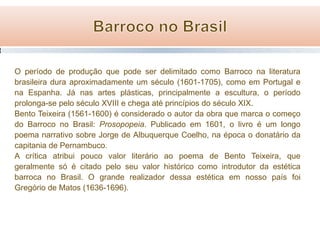 O período de produção que pode ser delimitado como Barroco na literatura
brasileira dura aproximadamente um século (1601-1705), como em Portugal e
na Espanha. Já nas artes plásticas, principalmente a escultura, o período
prolonga-se pelo século XVIII e chega até princípios do século XIX.
Bento Teixeira (1561-1600) é considerado o autor da obra que marca o começo
do Barroco no Brasil: Prosopopeia. Publicado em 1601, o livro é um longo
poema narrativo sobre Jorge de Albuquerque Coelho, na época o donatário da
capitania de Pernambuco.
A crítica atribui pouco valor literário ao poema de Bento Teixeira, que
geralmente só é citado pelo seu valor histórico como introdutor da estética
barroca no Brasil. O grande realizador dessa estética em nosso país foi
Gregório de Matos (1636-1696).

 