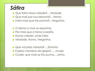 Sátira













Que falta nessa cidade?... Verdade
Que mais por sua desonra?... Honra
Falta mais que lhe ponha?...vergonha.

O demo a viver se exponha,
Por mais que a fama a exalta,
Numa cidade, onde falta
Verdade, Honra, Vergonha.
Que vai pela clerezia?.....Simonia
E pelos membros da igreja?.......Inveja
Cuidei, que mais se lhe punha.....Unha.

 