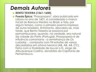 Demais Autores



BENTO TEIXEIRA (1561-1600)
Poesia Épica: "Prosopopeia", obra publicada em
Lisboa no ano de 1601; é considerada o marco
inicial do Barroco literário no Brasil, e tida, por
algum tempo, como o primeiro poema impresso
de autor brasileiro. Entretanto, descobriu-se, mais
tarde, que Bento Teixeira se passava por
pernambucano, quando, na verdade, era natural
da cidade do Porto (Portugal). Prosopopeia é de
influência camoniana - a semelhança de Os
Lusíadas -, composta com 94 estrofes de versos
decassílabos em oitava heroica (AB, AB, AB, CC).
Feita com a finalidade de louvar a D. Jorge de
Albuquerque Coelho, donatário da Capitania de
Pernambuco.

 