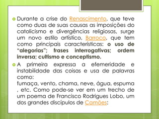  Durante

a crise do Renascimento, que teve
como duas de suas causas as imposições do
catolicismo e divergências religiosas, surge
um novo estilo artístico, Barroco, que tem
como principais características: o uso de
“alegorias”; frases interrogativas; ordem
inversa; cultismo e conceptismo.
 A primeira expressa a efemeridade e
instabilidade das coisas e usa de palavras
como:
fumaça, vento, chama, neve, água, espuma
, etc. Como pode-se ver em um trecho de
um poema de Francisco Rodrigues Lobo, um
dos grandes discípulos de Camões:

 