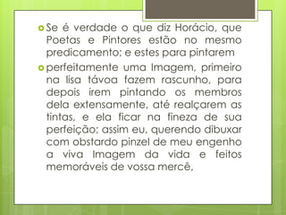  Se

é verdade o que diz Horácio, que
Poetas e Pintores estão no mesmo
predicamento; e estes para pintarem
 perfeitamente uma Imagem, primeiro
na lisa távoa fazem rascunho, para
depois irem pintando os membros
dela extensamente, até realçarem as
tintas, e ela ficar na fineza de sua
perfeição; assim eu, querendo dibuxar
com obstardo pinzel de meu engenho
a viva Imagem da vida e feitos
memoráveis de vossa mercê,

 