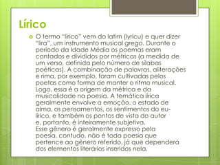 Lírico


O termo “lírico” vem do latim (lyricu) e quer dizer
“lira”, um instrumento musical grego. Durante o
período da Idade Média os poemas eram
cantados e divididos por métricas (a medida de
um verso, definida pelo número de sílabas
poéticas). A combinação de palavras, aliterações
e rima, por exemplo, foram cultivadas pelos
poetas como forma de manter o ritmo musical.
Logo, essa é a origem da métrica e da
musicalidade na poesia. A temática lírica
geralmente envolve a emoção, o estado de
alma, os pensamentos, os sentimentos do eulírico, e também os pontos de vista do autor
e, portanto, é inteiramente subjetiva.
Esse gênero é geralmente expresso pela
poesia, contudo, não é toda poesia que
pertence ao gênero referido, já que dependerá
dos elementos literários inseridos nela.

 