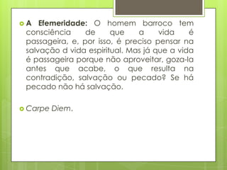 A

Efemeridade: O homem barroco tem
consciência
de
que
a
vida
é
passageira, e, por isso, é preciso pensar na
salvação d vida espiritual. Mas já que a vida
é passageira porque não aproveitar, goza-la
antes que acabe, o que resulta na
contradição, salvação ou pecado? Se há
pecado não há salvação.

 Carpe

Diem.

 