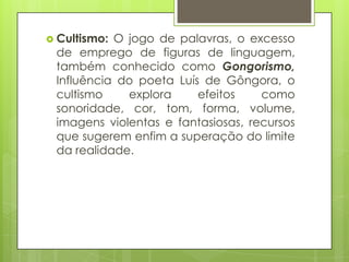  Cultismo:

O jogo de palavras, o excesso
de emprego de figuras de linguagem,
também conhecido como Gongorismo,
Influência do poeta Luís de Gôngora, o
cultismo
explora
efeitos
como
sonoridade, cor, tom, forma, volume,
imagens violentas e fantasiosas, recursos
que sugerem enfim a superação do limite
da realidade.

 