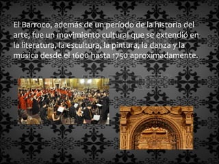 El Barroco, además de un período de la historia del
arte, fue un movimiento cultural que se extendió en
la literatura, la escultura, la pintura, la danza y la
música desde el 1600 hasta 1750 aproximadamente.
 