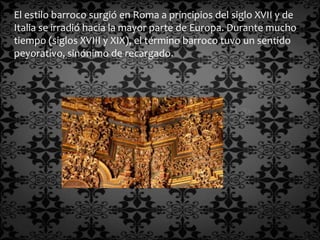 El estilo barroco surgió en Roma a principios del siglo XVII y de
Italia se irradió hacia la mayor parte de Europa. Durante mucho
tiempo (siglos XVIII y XIX), el término barroco tuvo un sentido
peyorativo, sinónimo de recargado.
 