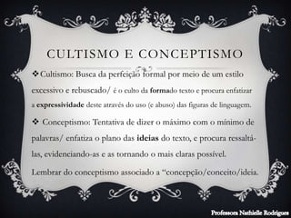 CULTISMO E CONCEPTISMO
Cultismo: Busca da perfeição formal por meio de um estilo
excessivo e rebuscado/ é o culto da formado texto e procura enfatizar
a expressividade deste através do uso (e abuso) das figuras de linguagem.
 Conceptismo: Tentativa de dizer o máximo com o mínimo de
palavras/ enfatiza o plano das ideias do texto, e procura ressaltá-
las, evidenciando-as e as tornando o mais claras possível.
Lembrar do conceptismo associado a “concepção/conceito/ideia.
 