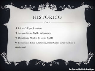 HISTÓRICO
 Início: Colégios Jesuíticos
 Apogeu: Século XVII, na literatura
 Decadência: Meados do século XVIII
 Localização: Bahia (Literatura), Minas Gerais (artes plásticas e
arquitetura)
 