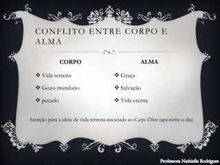  Vida terrena
 Gozo mundano
 pecado
 Graça
 Salvação
 Vida eterna
CONFLITO ENTRE CORPO E
ALMA
CORPO ALMA
Atenção para a ideia de vida terrena associada ao Carpe Diem (aproveite o dia)
 