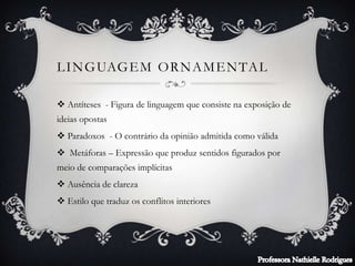 LINGUAGEM ORNAMENTAL
 Antíteses - Figura de linguagem que consiste na exposição de
ideias opostas
 Paradoxos - O contrário da opinião admitida como válida
 Metáforas – Expressão que produz sentidos figurados por
meio de comparações implícitas
 Ausência de clareza
 Estilo que traduz os conflitos interiores
 