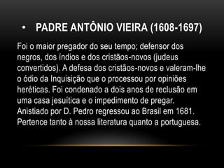 • PADRE ANTÔNIO VIEIRA (1608-1697)
Foi o maior pregador do seu tempo; defensor dos
negros, dos índios e dos cristãos-novos (judeus
convertidos). A defesa dos cristãos-novos e valeram-lhe
o ódio da Inquisição que o processou por opiniões
heréticas. Foi condenado a dois anos de reclusão em
uma casa jesuítica e o impedimento de pregar.
Anistiado por D. Pedro regressou ao Brasil em 1681.
Pertence tanto à nossa literatura quanto a portuguesa.
 