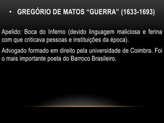 • GREGÓRIO DE MATOS “GUERRA” (1633-1693)
Apelido: Boca do Inferno (devido linguagem maliciosa e ferina
com que criticava pessoas e instituições da época).
Advogado formado em direito pela universidade de Coimbra. Foi
o mais importante poeta do Barroco Brasileiro.
 