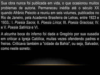 Sua obra nunca foi publicada em vida, o que ocasionou muitos
problemas de autoria. Permaneceu inédita até o século XX
quando Afrânio Peixoto a reuniu em seis volumes, publicados no
Rio de Janeiro, pela Academia Brasileira de Letras, entre 1923 e
1933,: I. Poesia Sacra; II. Poesia Lírica; III. Poesia Graciosa; IV.
e V. Poesia Satírica e VI.
A alcunha boca do inferno foi dada a Gregório por sua ousadia
em criticar a Igreja Católica, muitas vezes ofendendo padres e
freiras. Criticava também a "cidade da Bahia", ou seja, Salvador,
como neste soneto:
 