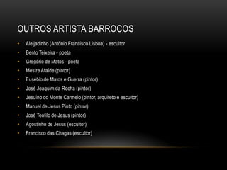 OUTROS ARTISTA BARROCOS
• Aleijadinho (Antônio Francisco Lisboa) - escultor
• Bento Teixeira - poeta
• Gregório de Matos - poeta
• Mestre Ataíde (pintor)
• Eusébio de Matos e Guerra (pintor)
• José Joaquim da Rocha (pintor)
• Jesuíno do Monte Carmelo (pintor, arquiteto e escultor)
• Manuel de Jesus Pinto (pintor)
• José Teófilo de Jesus (pintor)
• Agostinho de Jesus (escultor)
• Francisco das Chagas (escultor)
 