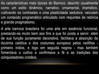 As características mais típicas do Barroco, descrito usualmente
como um estilo dinâmico, narrativo, ornamental, dramático,
cultivando os contrastes e uma plasticidade sedutora, veiculam
um conteúdo programático articulado com requintes de retórica
e grande pragmatismo.
A arte barroca brasileira foi uma arte em essência funcional,
prestando-se muito bem aos fins a que foi posta a servir: além
de sua função puramente decorativa, facilitava a absorção da
doutrina católica e dos costumes europeus pelos neófitos -
primeiro índios, e logo em seguida negros - mas também
fomentava o cultivo e confirmava a fé e as tradições dos
conquistadores cristãos,
 