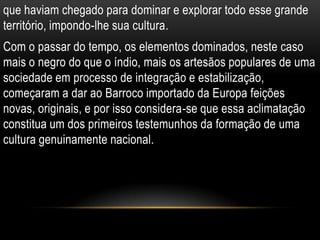 que haviam chegado para dominar e explorar todo esse grande
território, impondo-lhe sua cultura.
Com o passar do tempo, os elementos dominados, neste caso
mais o negro do que o índio, mais os artesãos populares de uma
sociedade em processo de integração e estabilização,
começaram a dar ao Barroco importado da Europa feições
novas, originais, e por isso considera-se que essa aclimatação
constitua um dos primeiros testemunhos da formação de uma
cultura genuinamente nacional.
 