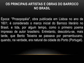 OS PRINCIPAIS ARTISTAS E OBRAS DO BARROCO
NO BRASIL
Época: "Prosopopéia", obra publicada em Lisboa no ano de
1601; é considerado o marco inicial do Barroco literário no
Brasil, e tida, por algum tempo, como o primeiro poema
impresso de autor brasileiro. Entretanto, descobriu-se, mais
tarde, que Bento Teixeira se passava por pernambucano,
quando, na verdade, era natural da cidade do Porto (Portugal).
 