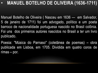• MANUEL BOTELHO DE OLIVEIRA (1636-1711)
Manuel Botelho de Oliveira ( Nasceu em 1636 — em Salvador,
5 de janeiro de 1711) foi um advogado, político e um poeta
barroco de nacionalidade portuguesa nascido no Brasil colônia.
Foi uns dos primeiros autores nascidos no Brasil a ter um livro
publicado.
Poesia: "Música do Parnaso" (coletânea de poemas) – obra
publicada em Lisboa, em 1705. Dividida em quatro coros de
rimas – por.
 
