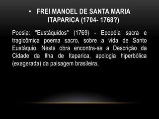 • FREI MANOEL DE SANTA MARIA
ITAPARICA (1704- 1768?)
Poesia: "Eustáquidos" (1769) - Epopéia sacra e
tragicômica poema sacro, sobre a vida de Santo
Eustáquio. Nesta obra encontra-se a Descrição da
Cidade da Ilha de Itaparica, apologia hiperbólica
(exagerada) da paisagem brasileira.
 