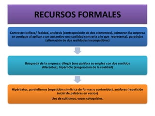RECURSOS FORMALES
Contraste: belleza/ fealdad, antítesis (contraposición de dos elementos), oxímoron (la sorpresa
se consigue al aplicar a un sustantivo una cualidad contraria a lo que representa), paradojas
(afirmación de dos realidades incompatibles)
Búsqueda de la sorpresa: dilogía (una palabra se emplea con dos sentidos
diferentes), hipérbole (exageración de la realidad)
Hipérbatos, paralelismos (repetición simétrica de formas o contenidos), anáforas (repetición
inicial de palabras en versos)
Uso de cultismos, voces coloquiales.
 