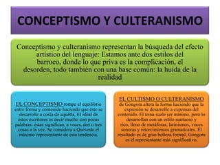 CONCEPTISMO Y CULTERANISMO
Conceptismo y culteranismo representan la búsqueda del efecto
artístico del lenguaje: Estamos ante dos estilos del
barroco, donde lo que priva es la complicación, el
desorden, todo también con una base común: la huida de la
realidad
EL CONCEPTISMO rompe el equilibrio
entre forma y contenido haciendo que éste se
desarrolle a costa de aquélla. El ideal de
estos escritores es decir mucho con pocas
palabras: éstas significan, a veces, dos o tres
cosas a la vez. Se considera a Quevedo el
máximo representante de esta tendencia.
EL CULTISMO O CULTERANISMO
de Góngora altera la forma haciendo que la
expresión se desarrolle a expensas del
contenido. El tema suele ser mínimo, pero lo
desarrollan con un estilo suntuoso y
rico, lleno de metáforas, latinismos, voces
sonoras y retorcimientos gramaticales. El
resultado es de gran belleza formal. Góngora
es el representante más significativo.
 