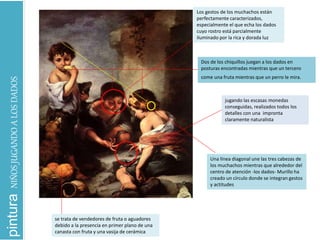 Dos de los chiquillos juegan a los dados en
posturas encontradas mientras que un tercero
come una fruta mientras que un perro le mira.
se trata de vendedores de fruta o aguadores
debido a la presencia en primer plano de una
canasta con fruta y una vasija de cerámica
jugando las escasas monedas
conseguidas, realizados todos los
detalles con una impronta
claramente naturalista
Los gestos de los muchachos están
perfectamente caracterizados,
especialmente el que echa los dados
cuyo rostro está parcialmente
iluminado por la rica y dorada luz
Una línea diagonal une las tres cabezas de
los muchachos mientras que alrededor del
centro de atención -los dados- Murillo ha
creado un círculo donde se integran gestos
y actitudes
pinturaNIÑOSJUGANDOALOSDADOS
 