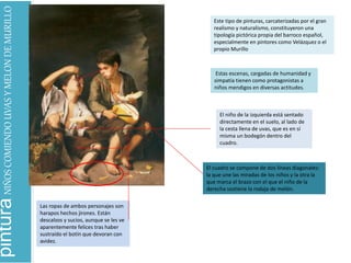 pinturaNIÑOSCOMIENDOUVASYMELONDEMURILLO
Este tipo de pinturas, carcaterizadas por el gran
realismo y naturalismo, constituyeron una
tipología pictórica propia del barroco español,
especialmente en pintores como Velázquez o el
propio Murillo
Estas escenas, cargadas de humanidad y
simpatía tienen como protagonistas a
niños mendigos en diversas actitudes.
El niño de la izquierda está sentado
directamente en el suelo, al lado de
la cesta llena de uvas, que es en sí
misma un bodegón dentro del
cuadro.
Las ropas de ambos personajes son
harapos hechos jirones. Están
descalzos y sucios, aunque se les ve
aparentemente felices tras haber
sustraído el botín que devoran con
avidez.
El cuadro se compone de dos líneas diagonales:
la que une las miradas de los niños y la otra la
que marca el brazo con el que el niño de la
derecha sostiene la rodaja de melón.
 