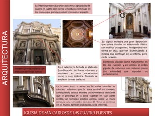 ARQUITECTURA
IGLESIA DE SAN CARLOSDE LAS CUATRO FUENTES
Su interior presenta grandes columnas agrupadas de
cuatro en cuatro con nichos y molduras continuas en
los muros, que parecen reducir más aún el espacio.
La cúpula muestra una gran decoración
que quiere simular un artesonado clásico
con motivos octogonales, hexagonales y en
forma de cruz, que van disminuyendo a
medida que confluyen en la linterna, pero
es de escayola.
Presenta planta ovalada con
profusión de líneas curvas
En el exterior, la fachada es alabeada
(combinación de líneas cóncavas y
convexas, es decir curva-contra
curva) y muy dinámica. También se
emplean formas ovaladas.
Elementos clásicos como tratamiento en
los dos cuerpos y en ambos el orden
gigante de columnas con volumen pleno
(no adosadas) que soportan un
entablamento
En la zona baja, el muro de las calles laterales es
cóncavo, mientras que la zona central es convexa,
consiguiendo de esta manera un movimiento ondulante
que se prolonga en la zona superior en cuya parte
central, un templete elíptico genera, sobre un muro
cóncavo, una sensación convexa. El ritmo se continua
en los muros, también alabeados, de la linterna).
 