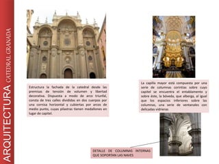 Estructura la fachada de la catedral desde las
premisas de tensión de volumen y libertad
decorativa. Dispuesta a modo de arco triunfal,
consta de tres calles divididas en dos cuerpos por
una cornisa horizontal y cubiertas por arcos de
medio punto, cuyas pilastras tienen medallones en
lugar de capitel.
La capilla mayor está compuesta por una
serie de columnas corintias sobre cuyo
capitel se encuentra el entablamento y
sobre éste, la bóveda, que alberga, al igual
que los espacios inferiores sobre las
columnas, una serie de ventanales con
delicadas vidrieras
DETALLE DE COLUMNAS INTERNAS
QUE SOPORTAN LAS NAVES
ARQUITECTURACATEDRALGRANADA
 