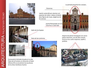 dispone de planta rectangular con varios
patios interiores, uno de ellos central,
torres en las cuatro esquinas, capilla y
jardines
La portada presenta tres cuerpos.
puerta flanqueada con tres
columnas a cada lado
balcón sostenido por atlantes con
aspectos de indios, rodean el balcón
doce figuras de mujer, alegóricas de
las ciencias
Columnas
ARQUITECTURAPALACIOSANTELMO
Coronando la fachada situada en la calle
Palos de la Frontera, en dirección al Hotel
Alfonso XIII se encuentran las esculturas
de los Doce Sevillanos Ilustres
Salón de los Espejos
Patio de San Jerónimo
 