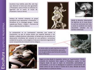 EsculturaELRAPTODEPROSERPINA escultura muy realista, para ello, solo hay
que observar la mano que esta aguantado
a Proserpina, como al hacer un esfuerzo en
agarrarla con la mano, el muslo de
Proserpina toma su forma
estatua de mármol compone un grupo
escultórico que representa a Proserpina —
Perséfone en la mitología griega— siendo
raptada por Plutón —Hades—, hermano de
Zeus y soberano de los infierno
La composición es un ‘contraposto’ retorcido, que remite al
manierismo, ya que el artista presta una especial atención a los
detalles y adopta posturas rebuscadas, al tiempo que nos permite una
observación simultánea del conjunto en una perfecta y armoniosa
unidad de las partes, como exigiera el más puro clasicismo siguiendo el
canon renacentista de imitación de los antiguos.
Según se mira desde la izquierda, vemos un “superhombre”, Plutón,
tratando de mantener bien segura a Proserpina, sujeta; no hay
ninguna duda de que el rapto es irreversible, premeditado y
contundente, y así nos lo atestiguará el posterior conocimiento del
relato mítico en que se basa el motivo de la obra. Mirado de frente
parece llevar a su presa en brazos.
desde la derecha, observamos
las lágrimas de la mujer-diosa,
lo cual nos conmueve aún más,
y excita la condición de macho
recurrente salvador de la
hembra violentada
El viento sobre su pelo imprime al conjunto
una sensación de movimiento, que junto
con los giros aboca esta forma de la piedra
hacia el Barroco
 
