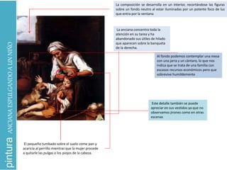 pinturaANCIANAESPULGANDOAUNNIÑO
La composición se desarrolla en un interior, recortándose las figuras
sobre un fondo neutro al estar iluminadas por un potente foco de luz
que entra por la ventana
El pequeño tumbado sobre el suelo come pan y
acaricia al perrillo mientras que la mujer procede
a quitarle las pulgas o los piojos de la cabeza.
La anciana concentra toda la
atención en su tarea y ha
abandonado sus útiles de hilado
que aparecen sobre la banqueta
de la derecha.
Al fondo podemos contemplar una mesa
con una jarra y un cántaro, lo que nos
indica que se trata de una familia con
escasos recursos económicos pero que
sobrevive humildemente
Este detalle también se puede
apreciar en sus vestidos ya que no
observamos jirones como en otras
escenas
 