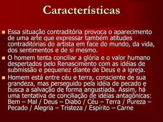 Características
 Essa situação contraditória provoca o aparecimento
de uma arte que expressar também atitudes
contraditórias do artista em face do mundo, da vida,
dos sentimentos e de si mesmo.
 O homem tenta conciliar a glória e o valor humano
despertados pelo Renascimento com as idéias de
submissão e pequenez diante de Deus e a igreja.
 Homem está entre céu e terra, consciente de sua
grandeza, mas perseguido pela idéia de pecado e
busca a salvação de forma angustiada. Assim, há
uma tentativa de conciliação de idéias antagônicas:
Bem – Mal / Deus – Diabo / Céu – Terra / Pureza –
Pecado / Alegria – Tristeza / Espírito – Carne
 